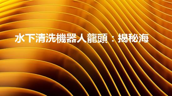 水下清洗機器人龍頭：揭秘海底秘密，探索未知世界！